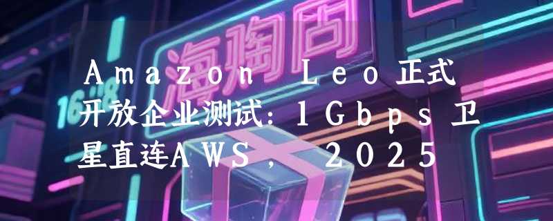 Amazon Leo正式开放企业测试：1Gbps卫星直连AWS， 2025 年底启动、 2026 年全面商用