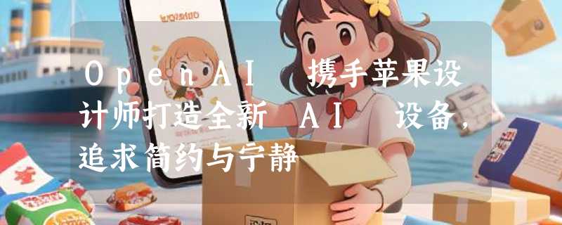 OpenAI 携手苹果设计师打造全新 AI 设备，追求简约与宁静
