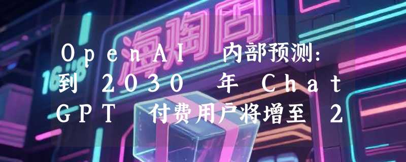 OpenAI 内部预测：到 2030 年 ChatGPT 付费用户将增至 2.2 亿，约占届时 26 亿周活的 8.5%