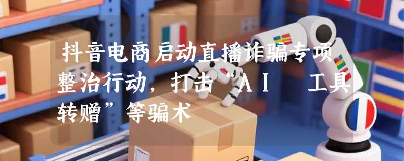 抖音电商启动直播诈骗专项整治行动，打击“AI 工具转赠”等骗术