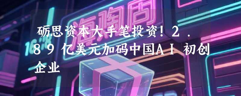 砺思资本大手笔投资！2.89亿美元加码中国AI初创企业