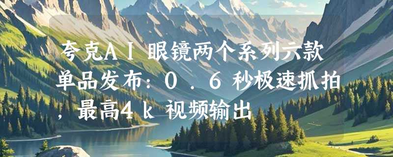 夸克AI眼镜两个系列六款单品发布:0.6秒极速抓拍，最高4k视频输出
