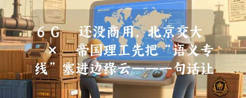 6G 还没商用，北京交大 × 帝国理工先把“语义专线”塞进边缘云——一句话让街对面那栋楼享受 VIP 带宽
