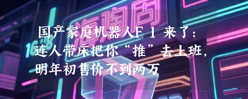 国产家庭机器人F1来了：连人带床把你“推”去上班，明年初售价不到两万