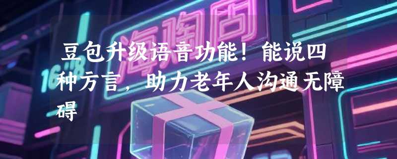 豆包升级语音功能！能说四种方言，助力老年人沟通无障碍