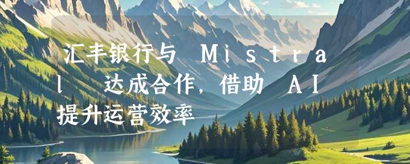 汇丰银行与 Mistral 达成合作，借助 AI 提升运营效率