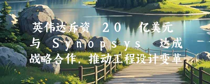 英伟达斥资 20 亿美元与 Synopsys 达成战略合作，推动工程设计变革