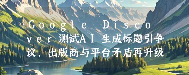 Google Discover测试AI生成标题引争议，出版商与平台矛盾再升级