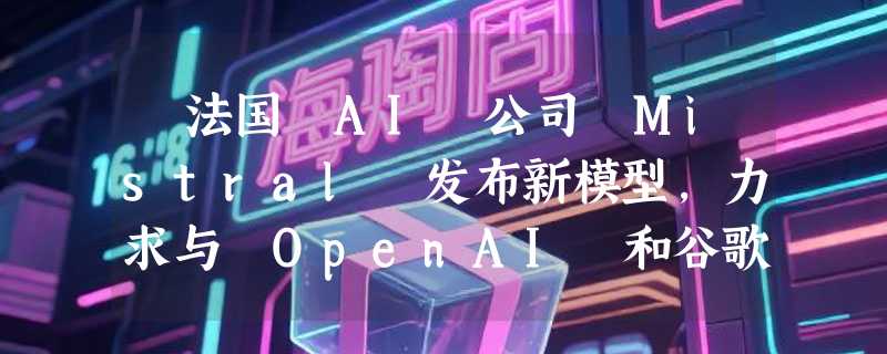 ​法国 AI 公司 Mistral 发布新模型，力求与 OpenAI 和谷歌保持竞争