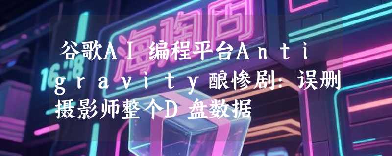 谷歌AI编程平台Antigravity酿惨剧:误删摄影师整个D盘数据