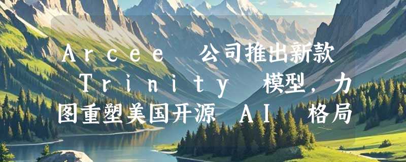 Arcee 公司推出新款 Trinity 模型，力图重塑美国开源 AI 格局