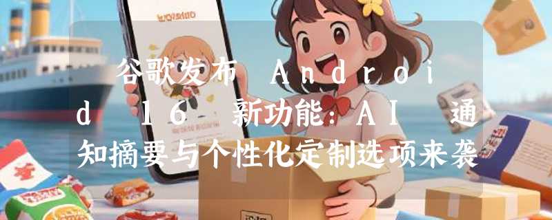 ​谷歌发布 Android 16 新功能：AI 通知摘要与个性化定制选项来袭