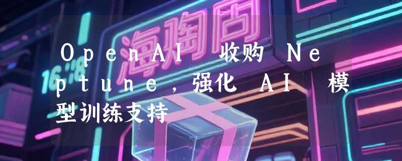 OpenAI 收购 Neptune，强化 AI 模型训练支持