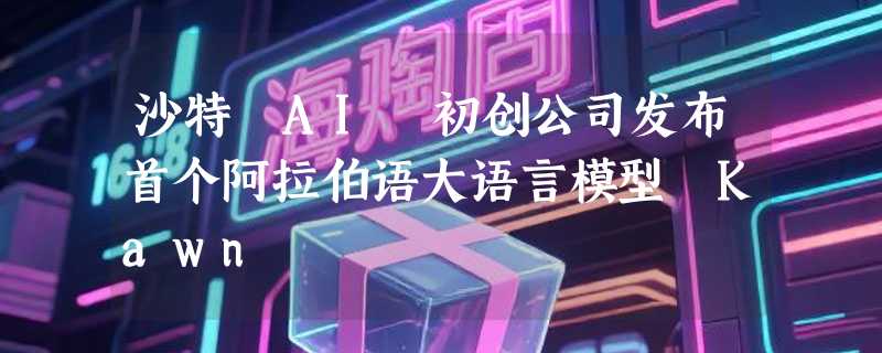 沙特 AI 初创公司发布首个阿拉伯语大语言模型 Kawn