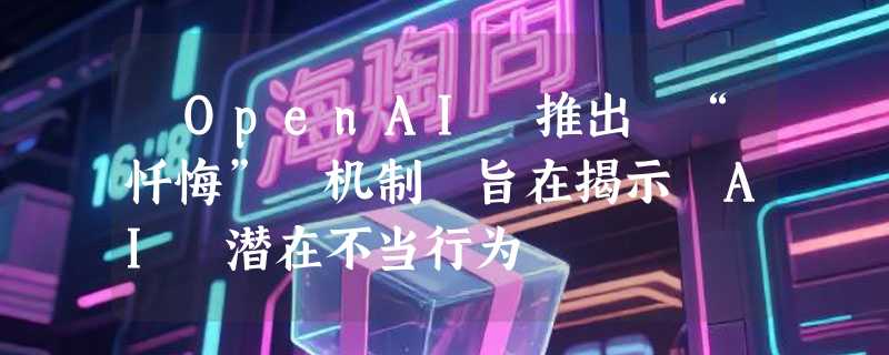 ​OpenAI 推出 “忏悔” 机制 旨在揭示 AI 潜在不当行为