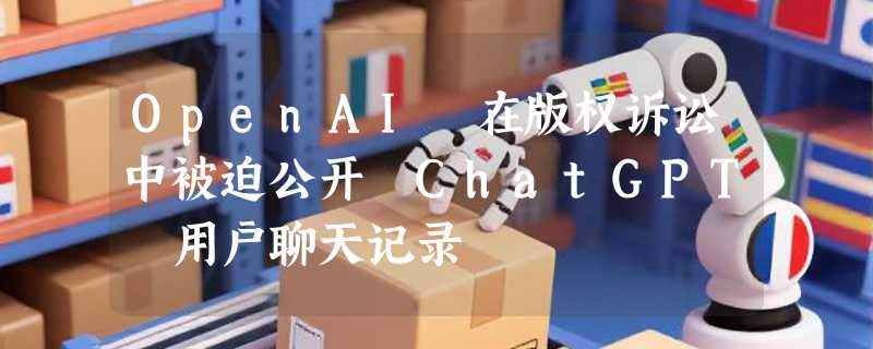 OpenAI 在版权诉讼中被迫公开 ChatGPT 用户聊天记录