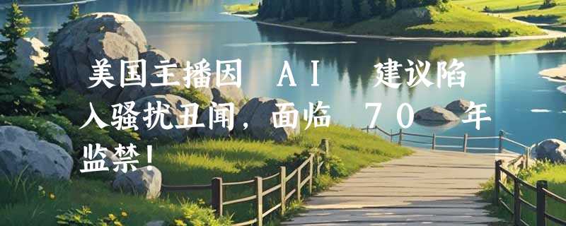 美国主播因 AI 建议陷入骚扰丑闻，面临 70 年监禁！