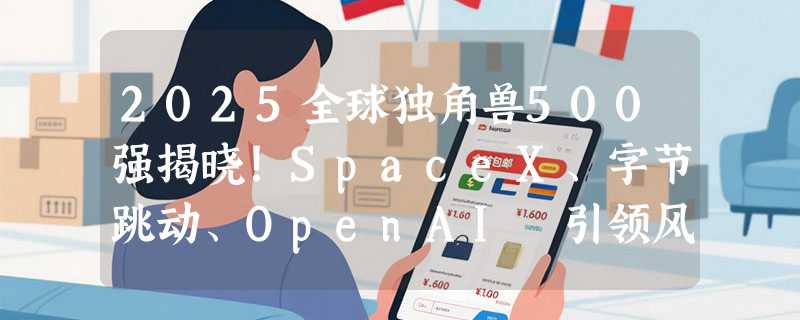 2025全球独角兽500强揭晓！SpaceX、字节跳动、OpenAI 引领风骚，中国企业强势入围