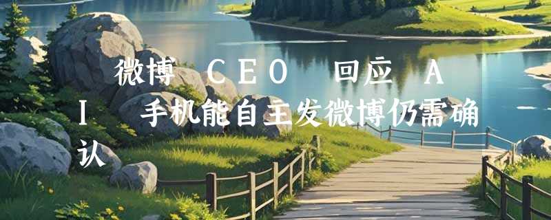 ​微博 CEO 回应 AI 手机能自主发微博仍需确认