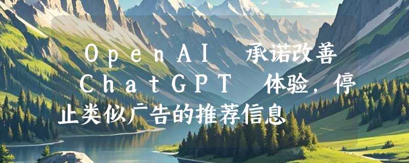 ​OpenAI 承诺改善 ChatGPT 体验，停止类似广告的推荐信息