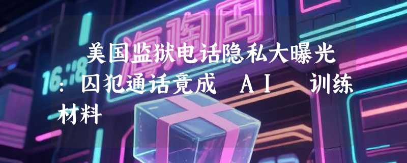 ​美国监狱电话隐私大曝光：囚犯通话竟成 AI 训练材料