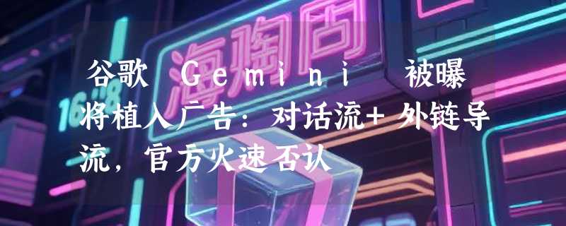 谷歌 Gemini 被曝将植入广告：对话流+外链导流，官方火速否认