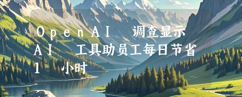 OpenAI 调查显示 AI 工具助员工每日节省 1 小时