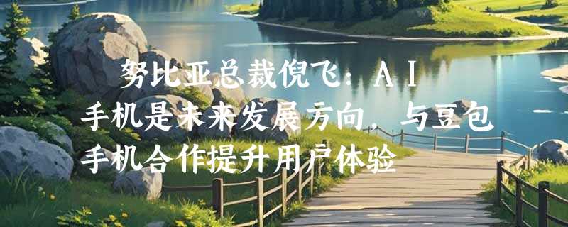 ​努比亚总裁倪飞：AI 手机是未来发展方向，与豆包手机合作提升用户体验