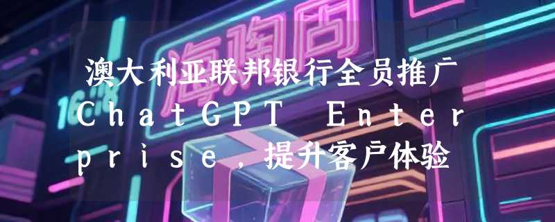澳大利亚联邦银行全员推广ChatGPT Enterprise，提升客户体验