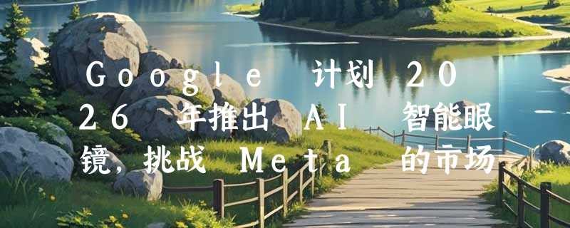 Google 计划 2026 年推出 AI 智能眼镜，挑战 Meta 的市场霸主地位