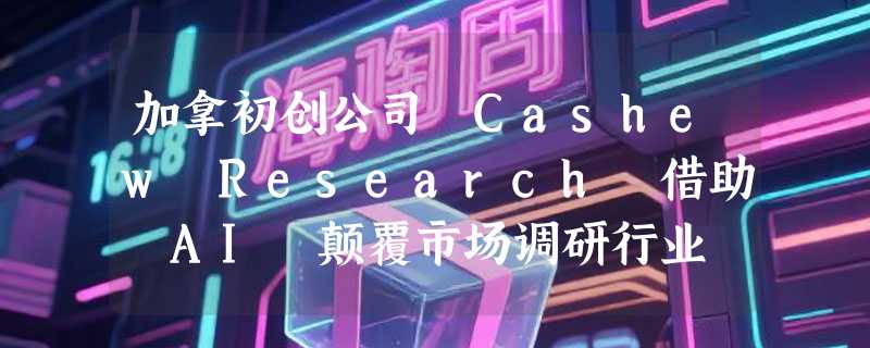 加拿初创公司 Cashew Research 借助 AI 颠覆市场调研行业