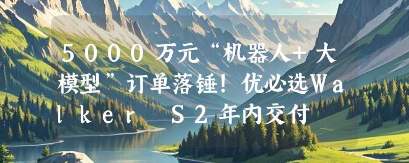 5000万元“机器人+大模型”订单落锤！优必选Walker S2年内交付