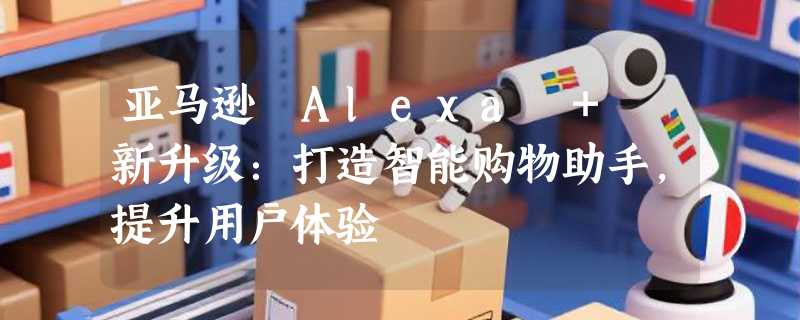 亚马逊 Alexa + 新升级：打造智能购物助手，提升用户体验