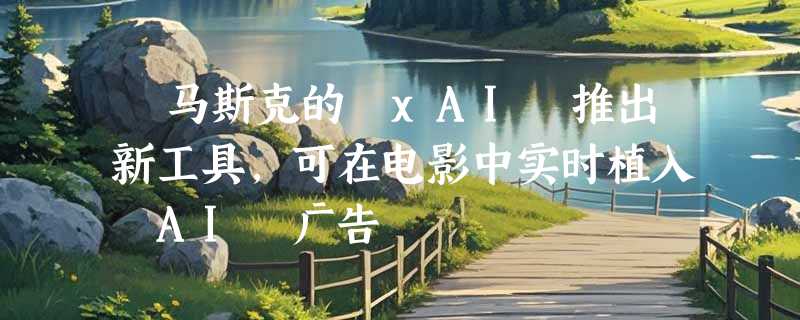 ​马斯克的 xAI 推出新工具，可在电影中实时植入 AI 广告