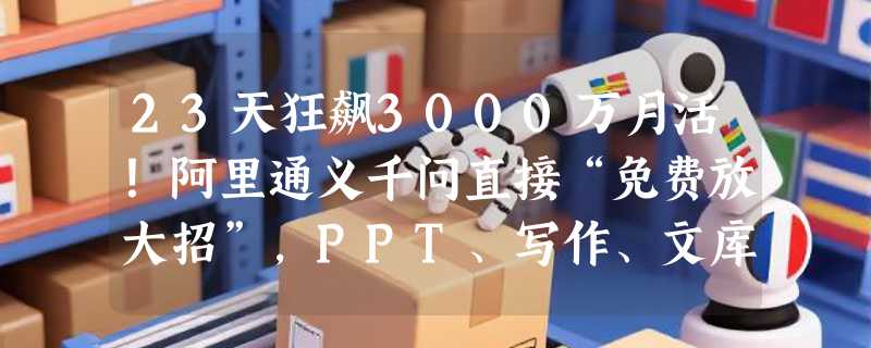 23天狂飙3000万月活！阿里通义千问直接“免费放大招”，PPT、写作、文库、讲题全线免费用