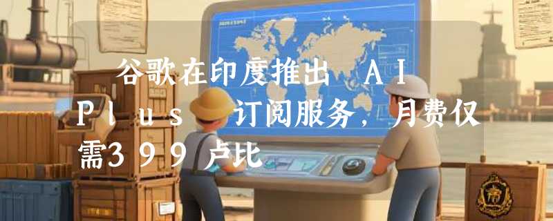 ​谷歌在印度推出 AI Plus 订阅服务，月费仅需399卢比
