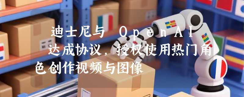 ​迪士尼与 OpenAI 达成协议，授权使用热门角色创作视频与图像