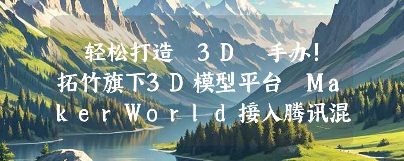 ​轻松打造 3D 手办！拓竹旗下3D模型平台 MakerWorld接入腾讯混元3D 3. 0 大模型