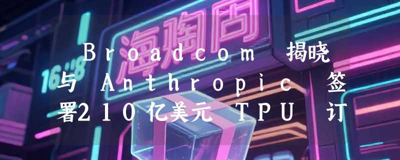 ​Broadcom 揭晓与 Anthropic 签署210亿美元 TPU 订单，助力 AI 计算能力升级