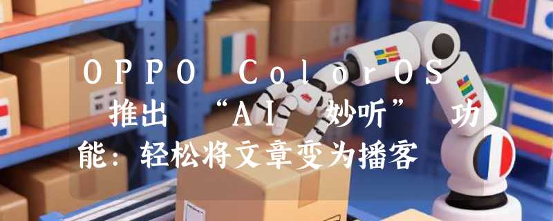 OPPO ColorOS 推出 “AI 妙听” 功能:轻松将文章变为播客
