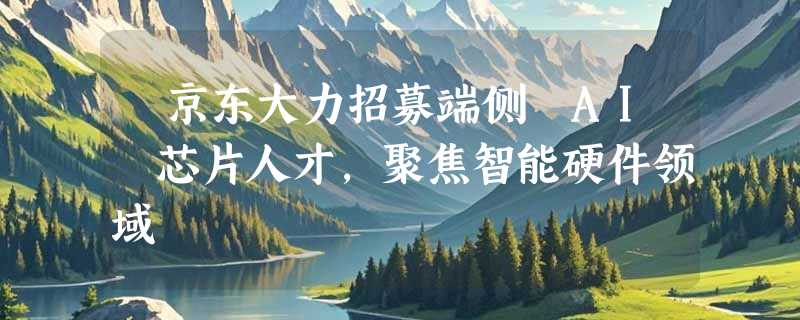 ​京东大力招募端侧 AI 芯片人才，聚焦智能硬件领域