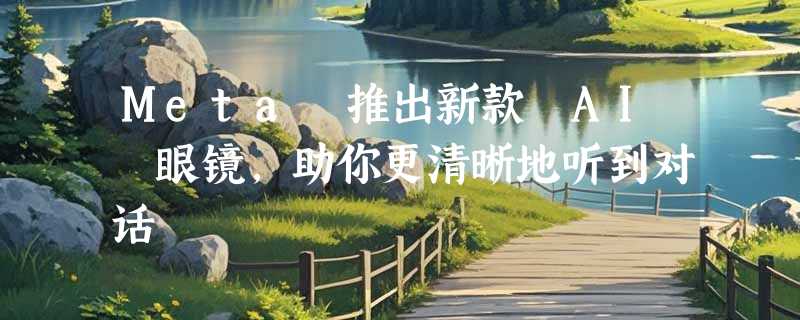 Meta 推出新款 AI 眼镜，助你更清晰地听到对话