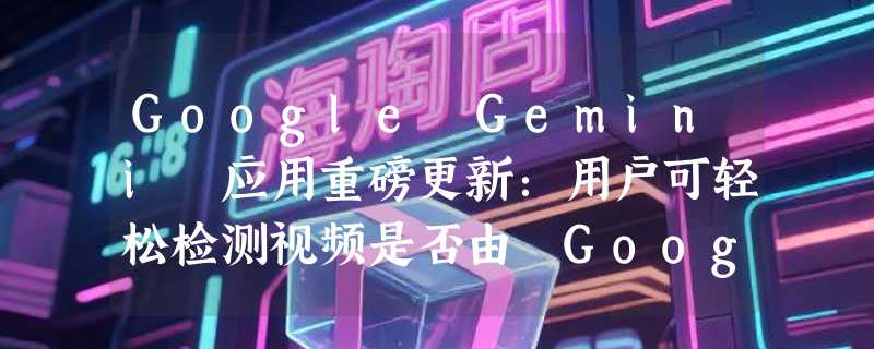 Google Gemini 应用重磅更新：用户可轻松检测视频是否由 Google AI 生成