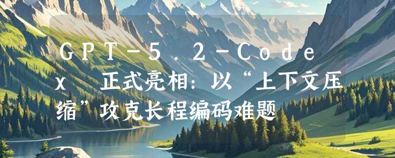 GPT-5.2-Codex 正式亮相：以“上下文压缩”攻克长程编码难题