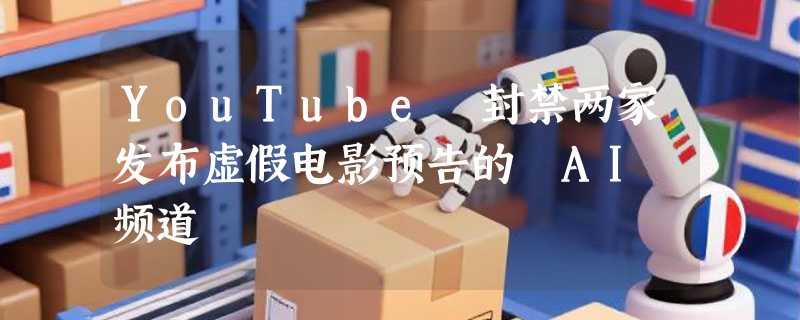 YouTube 封禁两家发布虚假电影预告的 AI 频道