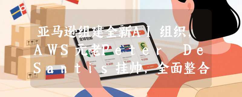 亚马逊组建全新AI组织，AWS元老Peter DeSantis挂帅，全面整合大模型、芯片与量子计算