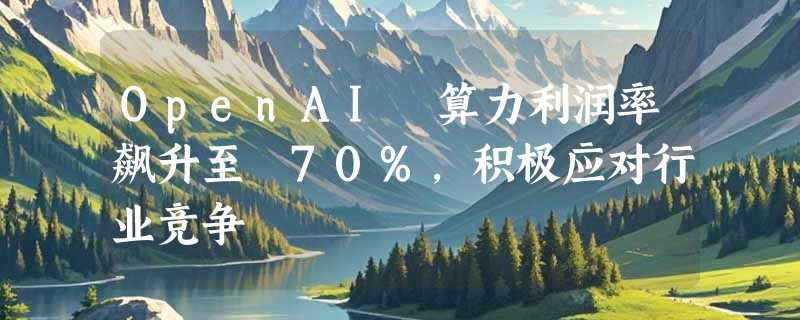 OpenAI 算力利润率飙升至 70%，积极应对行业竞争