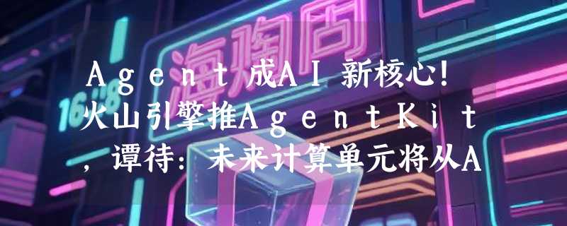 Agent成AI新核心！火山引擎推AgentKit，谭待：未来计算单元将从App转向智能体
