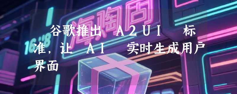 ​谷歌推出 A2UI 标准，让 AI 实时生成用户界面