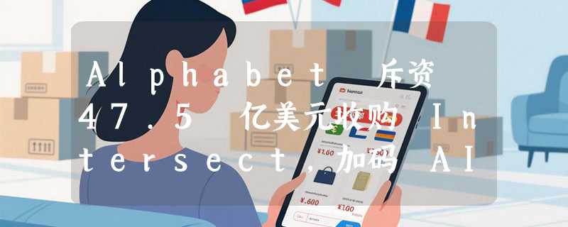 Alphabet 斥资 47.5 亿美元收购 Intersect，加码 AI 算力的绿色能源引擎